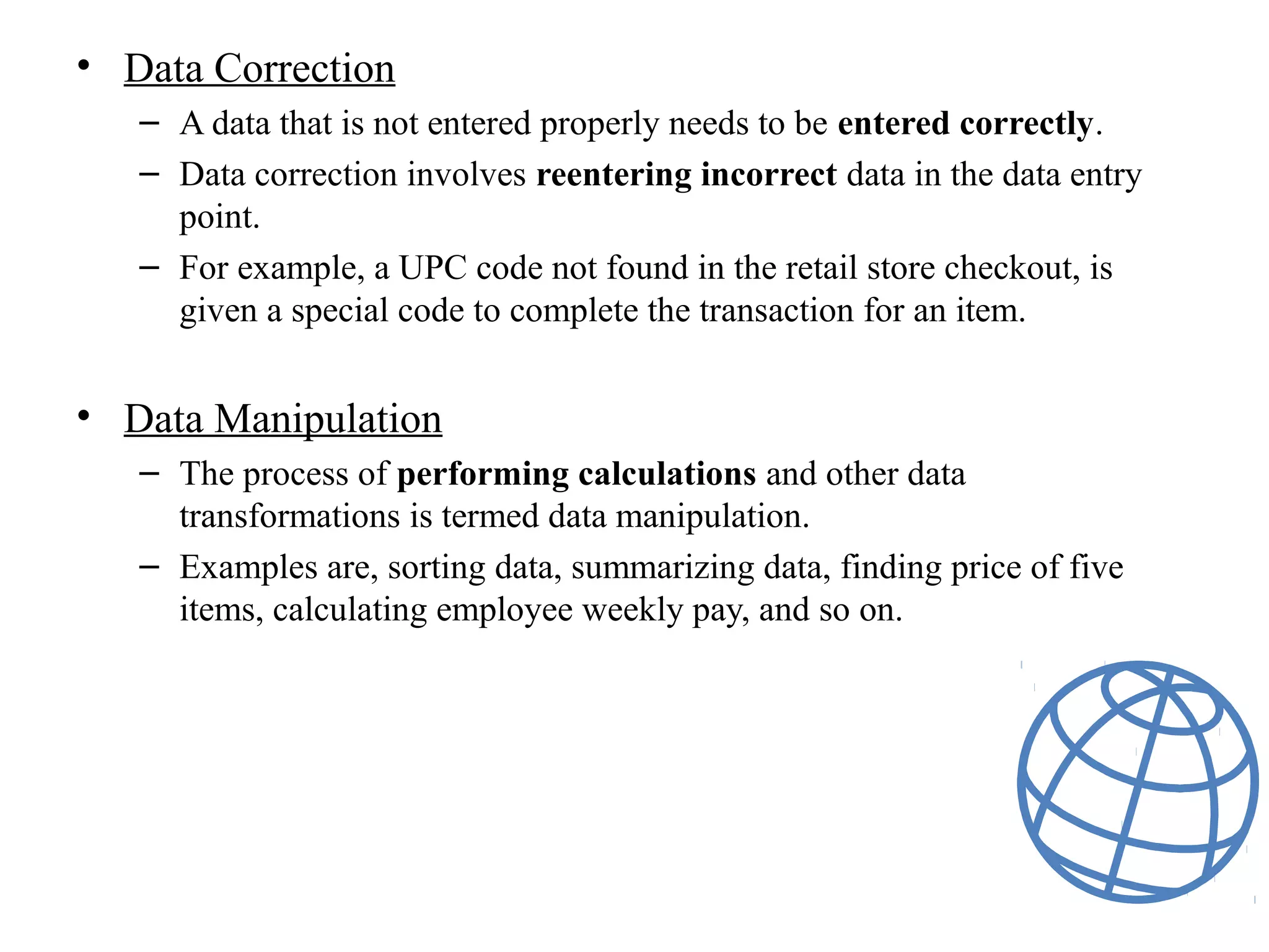• Data Correction
– A data that is not entered properly needs to be entered correctly.
– Data correction involves reentering incorrect data in the data entry
point.
– For example, a UPC code not found in the retail store checkout, is
given a special code to complete the transaction for an item.
• Data Manipulation
– The process of performing calculations and other data
transformations is termed data manipulation.
– Examples are, sorting data, summarizing data, finding price of five
items, calculating employee weekly pay, and so on.
 