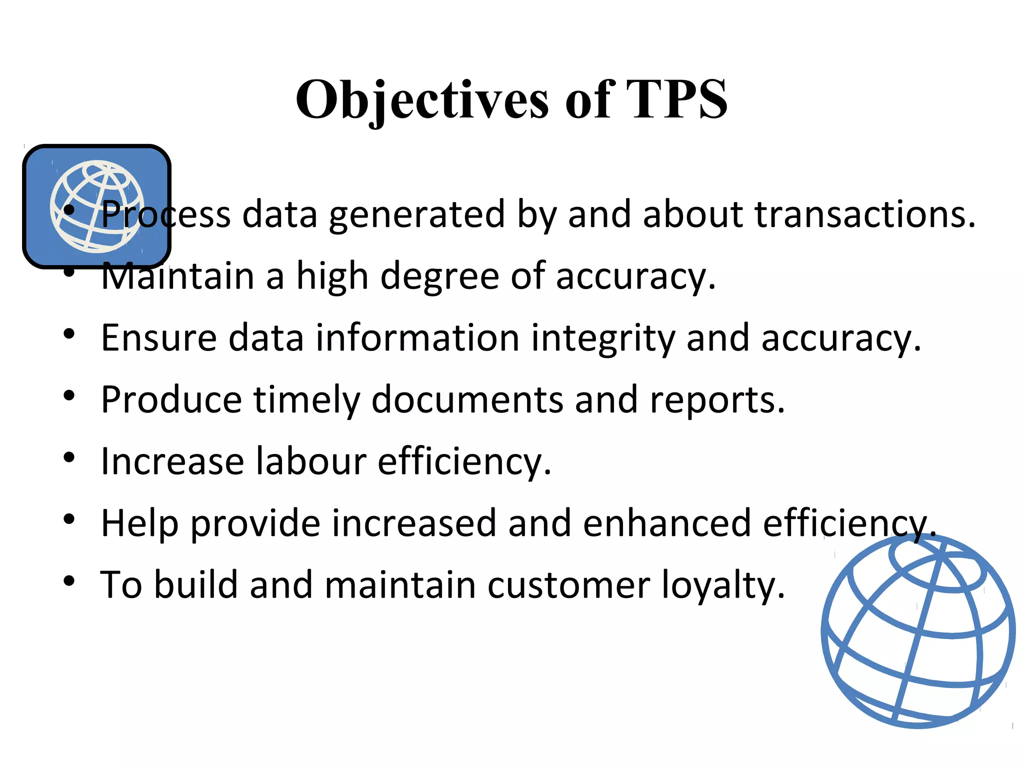 Objectives of TPS
• Process data generated by and about transactions.
• Maintain a high degree of accuracy.
• Ensure data information integrity and accuracy.
• Produce timely documents and reports.
• Increase labour efficiency.
• Help provide increased and enhanced efficiency.
• To build and maintain customer loyalty.
 