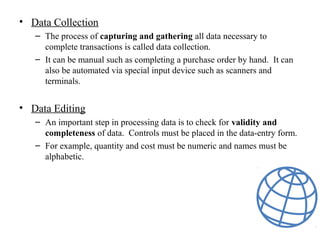 • Data Collection
– The process of capturing and gathering all data necessary to
complete transactions is called data collection.
– It can be manual such as completing a purchase order by hand. It can
also be automated via special input device such as scanners and
terminals.
• Data Editing
– An important step in processing data is to check for validity and
completeness of data. Controls must be placed in the data-entry form.
– For example, quantity and cost must be numeric and names must be
alphabetic.
 