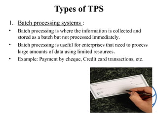 Types of TPS
1. Batch processing systems :
• Batch processing is where the information is collected and
stored as a batch but not processed immediately.
• Batch processing is useful for enterprises that need to process
large amounts of data using limited resources.
• Example: Payment by cheque, Credit card transactions, etc.
 