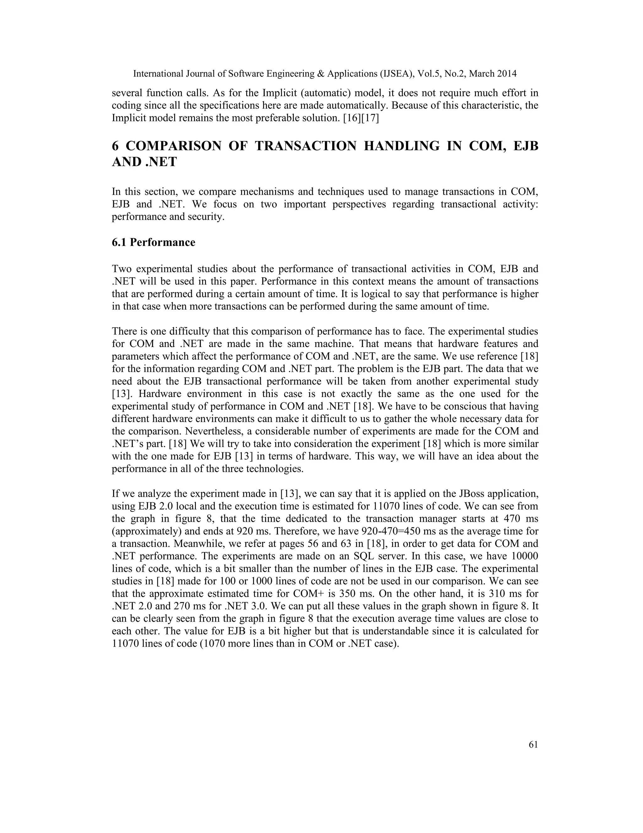International Journal of Software Engineering & Applications (IJSEA), Vol.5, No.2, March 2014
61
several function calls. As for the Implicit (automatic) model, it does not require much effort in
coding since all the specifications here are made automatically. Because of this characteristic, the
Implicit model remains the most preferable solution. [16][17]
6 COMPARISON OF TRANSACTION HANDLING IN COM, EJB
AND .NET
In this section, we compare mechanisms and techniques used to manage transactions in COM,
EJB and .NET. We focus on two important perspectives regarding transactional activity:
performance and security.
6.1 Performance
Two experimental studies about the performance of transactional activities in COM, EJB and
.NET will be used in this paper. Performance in this context means the amount of transactions
that are performed during a certain amount of time. It is logical to say that performance is higher
in that case when more transactions can be performed during the same amount of time.
There is one difficulty that this comparison of performance has to face. The experimental studies
for COM and .NET are made in the same machine. That means that hardware features and
parameters which affect the performance of COM and .NET, are the same. We use reference [18]
for the information regarding COM and .NET part. The problem is the EJB part. The data that we
need about the EJB transactional performance will be taken from another experimental study
[13]. Hardware environment in this case is not exactly the same as the one used for the
experimental study of performance in COM and .NET [18]. We have to be conscious that having
different hardware environments can make it difficult to us to gather the whole necessary data for
the comparison. Nevertheless, a considerable number of experiments are made for the COM and
.NET’s part. [18] We will try to take into consideration the experiment [18] which is more similar
with the one made for EJB [13] in terms of hardware. This way, we will have an idea about the
performance in all of the three technologies.
If we analyze the experiment made in [13], we can say that it is applied on the JBoss application,
using EJB 2.0 local and the execution time is estimated for 11070 lines of code. We can see from
the graph in figure 8, that the time dedicated to the transaction manager starts at 470 ms
(approximately) and ends at 920 ms. Therefore, we have 920-470=450 ms as the average time for
a transaction. Meanwhile, we refer at pages 56 and 63 in [18], in order to get data for COM and
.NET performance. The experiments are made on an SQL server. In this case, we have 10000
lines of code, which is a bit smaller than the number of lines in the EJB case. The experimental
studies in [18] made for 100 or 1000 lines of code are not be used in our comparison. We can see
that the approximate estimated time for COM+ is 350 ms. On the other hand, it is 310 ms for
.NET 2.0 and 270 ms for .NET 3.0. We can put all these values in the graph shown in figure 8. It
can be clearly seen from the graph in figure 8 that the execution average time values are close to
each other. The value for EJB is a bit higher but that is understandable since it is calculated for
11070 lines of code (1070 more lines than in COM or .NET case).
 