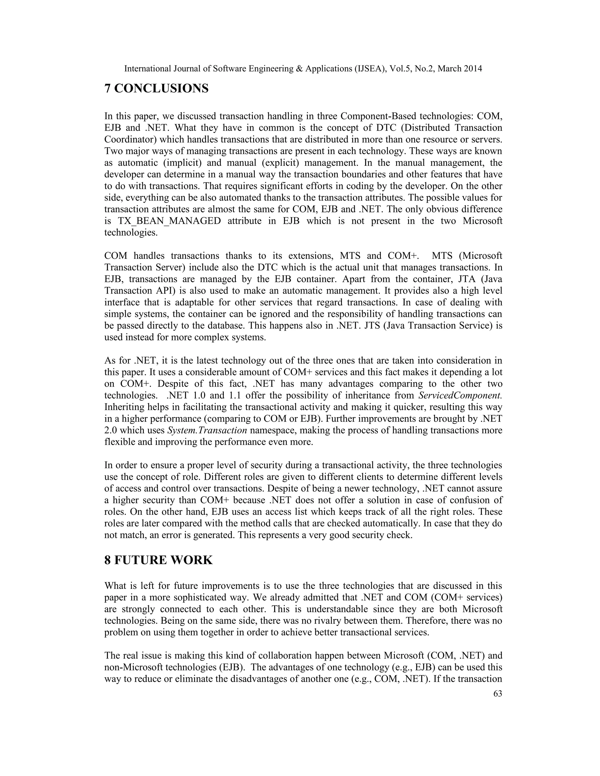 International Journal of Software Engineering & Applications (IJSEA), Vol.5, No.2, March 2014
63
7 CONCLUSIONS
In this paper, we discussed transaction handling in three Component-Based technologies: COM,
EJB and .NET. What they have in common is the concept of DTC (Distributed Transaction
Coordinator) which handles transactions that are distributed in more than one resource or servers.
Two major ways of managing transactions are present in each technology. These ways are known
as automatic (implicit) and manual (explicit) management. In the manual management, the
developer can determine in a manual way the transaction boundaries and other features that have
to do with transactions. That requires significant efforts in coding by the developer. On the other
side, everything can be also automated thanks to the transaction attributes. The possible values for
transaction attributes are almost the same for COM, EJB and .NET. The only obvious difference
is TX_BEAN_MANAGED attribute in EJB which is not present in the two Microsoft
technologies.
COM handles transactions thanks to its extensions, MTS and COM+. MTS (Microsoft
Transaction Server) include also the DTC which is the actual unit that manages transactions. In
EJB, transactions are managed by the EJB container. Apart from the container, JTA (Java
Transaction API) is also used to make an automatic management. It provides also a high level
interface that is adaptable for other services that regard transactions. In case of dealing with
simple systems, the container can be ignored and the responsibility of handling transactions can
be passed directly to the database. This happens also in .NET. JTS (Java Transaction Service) is
used instead for more complex systems.
As for .NET, it is the latest technology out of the three ones that are taken into consideration in
this paper. It uses a considerable amount of COM+ services and this fact makes it depending a lot
on COM+. Despite of this fact, .NET has many advantages comparing to the other two
technologies. .NET 1.0 and 1.1 offer the possibility of inheritance from ServicedComponent.
Inheriting helps in facilitating the transactional activity and making it quicker, resulting this way
in a higher performance (comparing to COM or EJB). Further improvements are brought by .NET
2.0 which uses System.Transaction namespace, making the process of handling transactions more
flexible and improving the performance even more.
In order to ensure a proper level of security during a transactional activity, the three technologies
use the concept of role. Different roles are given to different clients to determine different levels
of access and control over transactions. Despite of being a newer technology, .NET cannot assure
a higher security than COM+ because .NET does not offer a solution in case of confusion of
roles. On the other hand, EJB uses an access list which keeps track of all the right roles. These
roles are later compared with the method calls that are checked automatically. In case that they do
not match, an error is generated. This represents a very good security check.
8 FUTURE WORK
What is left for future improvements is to use the three technologies that are discussed in this
paper in a more sophisticated way. We already admitted that .NET and COM (COM+ services)
are strongly connected to each other. This is understandable since they are both Microsoft
technologies. Being on the same side, there was no rivalry between them. Therefore, there was no
problem on using them together in order to achieve better transactional services.
The real issue is making this kind of collaboration happen between Microsoft (COM, .NET) and
non-Microsoft technologies (EJB). The advantages of one technology (e.g., EJB) can be used this
way to reduce or eliminate the disadvantages of another one (e.g., COM, .NET). If the transaction
 