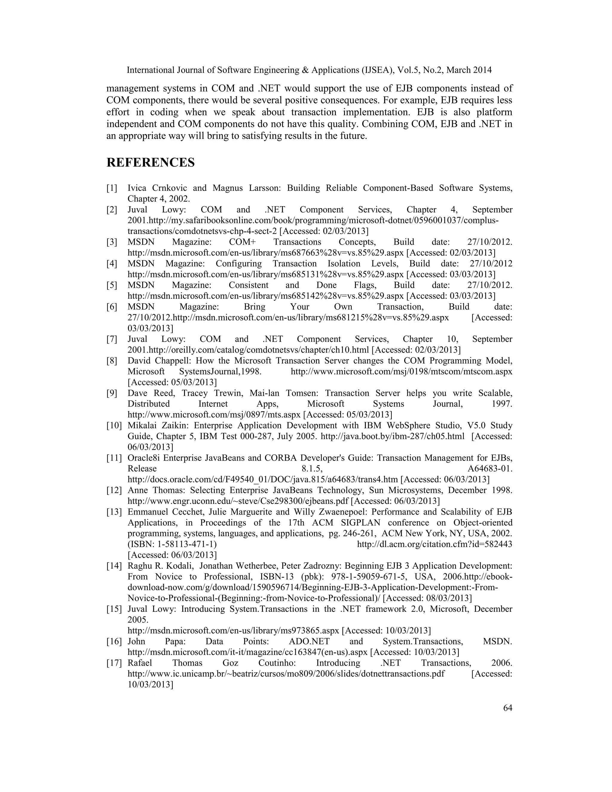 International Journal of Software Engineering & Applications (IJSEA), Vol.5, No.2, March 2014
64
management systems in COM and .NET would support the use of EJB components instead of
COM components, there would be several positive consequences. For example, EJB requires less
effort in coding when we speak about transaction implementation. EJB is also platform
independent and COM components do not have this quality. Combining COM, EJB and .NET in
an appropriate way will bring to satisfying results in the future.
REFERENCES
[1] Ivica Crnkovic and Magnus Larsson: Building Reliable Component-Based Software Systems,
Chapter 4, 2002.
[2] Juval Lowy: COM and .NET Component Services, Chapter 4, September
2001.http://my.safaribooksonline.com/book/programming/microsoft-dotnet/0596001037/complus-
transactions/comdotnetsvs-chp-4-sect-2 [Accessed: 02/03/2013]
[3] MSDN Magazine: COM+ Transactions Concepts, Build date: 27/10/2012.
http://msdn.microsoft.com/en-us/library/ms687663%28v=vs.85%29.aspx [Accessed: 02/03/2013]
[4] MSDN Magazine: Configuring Transaction Isolation Levels, Build date: 27/10/2012
http://msdn.microsoft.com/en-us/library/ms685131%28v=vs.85%29.aspx [Accessed: 03/03/2013]
[5] MSDN Magazine: Consistent and Done Flags, Build date: 27/10/2012.
http://msdn.microsoft.com/en-us/library/ms685142%28v=vs.85%29.aspx [Accessed: 03/03/2013]
[6] MSDN Magazine: Bring Your Own Transaction, Build date:
27/10/2012.http://msdn.microsoft.com/en-us/library/ms681215%28v=vs.85%29.aspx [Accessed:
03/03/2013]
[7] Juval Lowy: COM and .NET Component Services, Chapter 10, September
2001.http://oreilly.com/catalog/comdotnetsvs/chapter/ch10.html [Accessed: 02/03/2013]
[8] David Chappell: How the Microsoft Transaction Server changes the COM Programming Model,
Microsoft SystemsJournal,1998. http://www.microsoft.com/msj/0198/mtscom/mtscom.aspx
[Accessed: 05/03/2013]
[9] Dave Reed, Tracey Trewin, Mai-lan Tomsen: Transaction Server helps you write Scalable,
Distributed Internet Apps, Microsoft Systems Journal, 1997.
http://www.microsoft.com/msj/0897/mts.aspx [Accessed: 05/03/2013]
[10] Mikalai Zaikin: Enterprise Application Development with IBM WebSphere Studio, V5.0 Study
Guide, Chapter 5, IBM Test 000-287, July 2005. http://java.boot.by/ibm-287/ch05.html [Accessed:
06/03/2013]
[11] Oracle8i Enterprise JavaBeans and CORBA Developer's Guide: Transaction Management for EJBs,
Release 8.1.5, A64683-01.
http://docs.oracle.com/cd/F49540_01/DOC/java.815/a64683/trans4.htm [Accessed: 06/03/2013]
[12] Anne Thomas: Selecting Enterprise JavaBeans Technology, Sun Microsystems, December 1998.
http://www.engr.uconn.edu/~steve/Cse298300/ejbeans.pdf [Accessed: 06/03/2013]
[13] Emmanuel Cecchet, Julie Marguerite and Willy Zwaenepoel: Performance and Scalability of EJB
Applications, in Proceedings of the 17th ACM SIGPLAN conference on Object-oriented
programming, systems, languages, and applications, pg. 246-261, ACM New York, NY, USA, 2002.
(ISBN: 1-58113-471-1) http://dl.acm.org/citation.cfm?id=582443
[Accessed: 06/03/2013]
[14] Raghu R. Kodali, Jonathan Wetherbee, Peter Zadrozny: Beginning EJB 3 Application Development:
From Novice to Professional, ISBN-13 (pbk): 978-1-59059-671-5, USA, 2006.http://ebook-
download-now.com/g/download/1590596714/Beginning-EJB-3-Application-Development:-From-
Novice-to-Professional-(Beginning:-from-Novice-to-Professional)/ [Accessed: 08/03/2013]
[15] Juval Lowy: Introducing System.Transactions in the .NET framework 2.0, Microsoft, December
2005.
http://msdn.microsoft.com/en-us/library/ms973865.aspx [Accessed: 10/03/2013]
[16] John Papa: Data Points: ADO.NET and System.Transactions, MSDN.
http://msdn.microsoft.com/it-it/magazine/cc163847(en-us).aspx [Accessed: 10/03/2013]
[17] Rafael Thomas Goz Coutinho: Introducing .NET Transactions, 2006.
http://www.ic.unicamp.br/~beatriz/cursos/mo809/2006/slides/dotnettransactions.pdf [Accessed:
10/03/2013]
 