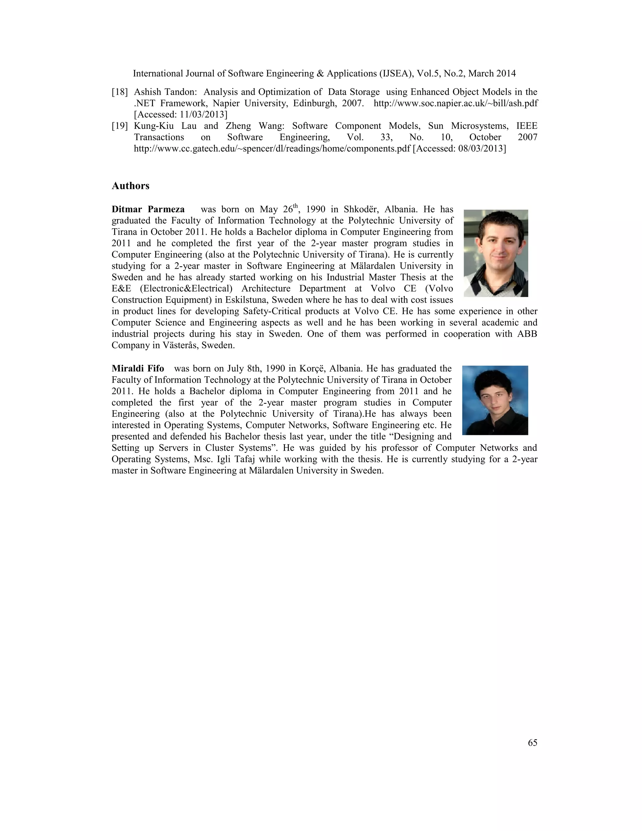 International Journal of Software Engineering & Applications (IJSEA), Vol.5, No.2, March 2014
65
[18] Ashish Tandon: Analysis and Optimization of Data Storage using Enhanced Object Models in the
.NET Framework, Napier University, Edinburgh, 2007. http://www.soc.napier.ac.uk/~bill/ash.pdf
[Accessed: 11/03/2013]
[19] Kung-Kiu Lau and Zheng Wang: Software Component Models, Sun Microsystems, IEEE
Transactions on Software Engineering, Vol. 33, No. 10, October 2007
http://www.cc.gatech.edu/~spencer/dl/readings/home/components.pdf [Accessed: 08/03/2013]
Authors
Ditmar Parmeza was born on May 26th
, 1990 in Shkodër, Albania. He has
graduated the Faculty of Information Technology at the Polytechnic University of
Tirana in October 2011. He holds a Bachelor diploma in Computer Engineering from
2011 and he completed the first year of the 2-year master program studies in
Computer Engineering (also at the Polytechnic University of Tirana). He is currently
studying for a 2-year master in Software Engineering at Mälardalen University in
Sweden and he has already started working on his Industrial Master Thesis at the
E&E (Electronic&Electrical) Architecture Department at Volvo CE (Volvo
Construction Equipment) in Eskilstuna, Sweden where he has to deal with cost issues
in product lines for developing Safety-Critical products at Volvo CE. He has some experience in other
Computer Science and Engineering aspects as well and he has been working in several academic and
industrial projects during his stay in Sweden. One of them was performed in cooperation with ABB
Company in Västerås, Sweden.
Miraldi Fifo was born on July 8th, 1990 in Korçë, Albania. He has graduated the
Faculty of Information Technology at the Polytechnic University of Tirana in October
2011. He holds a Bachelor diploma in Computer Engineering from 2011 and he
completed the first year of the 2-year master program studies in Computer
Engineering (also at the Polytechnic University of Tirana).He has always been
interested in Operating Systems, Computer Networks, Software Engineering etc. He
presented and defended his Bachelor thesis last year, under the title “Designing and
Setting up Servers in Cluster Systems”. He was guided by his professor of Computer Networks and
Operating Systems, Msc. Igli Tafaj while working with the thesis. He is currently studying for a 2-year
master in Software Engineering at Mälardalen University in Sweden.
 