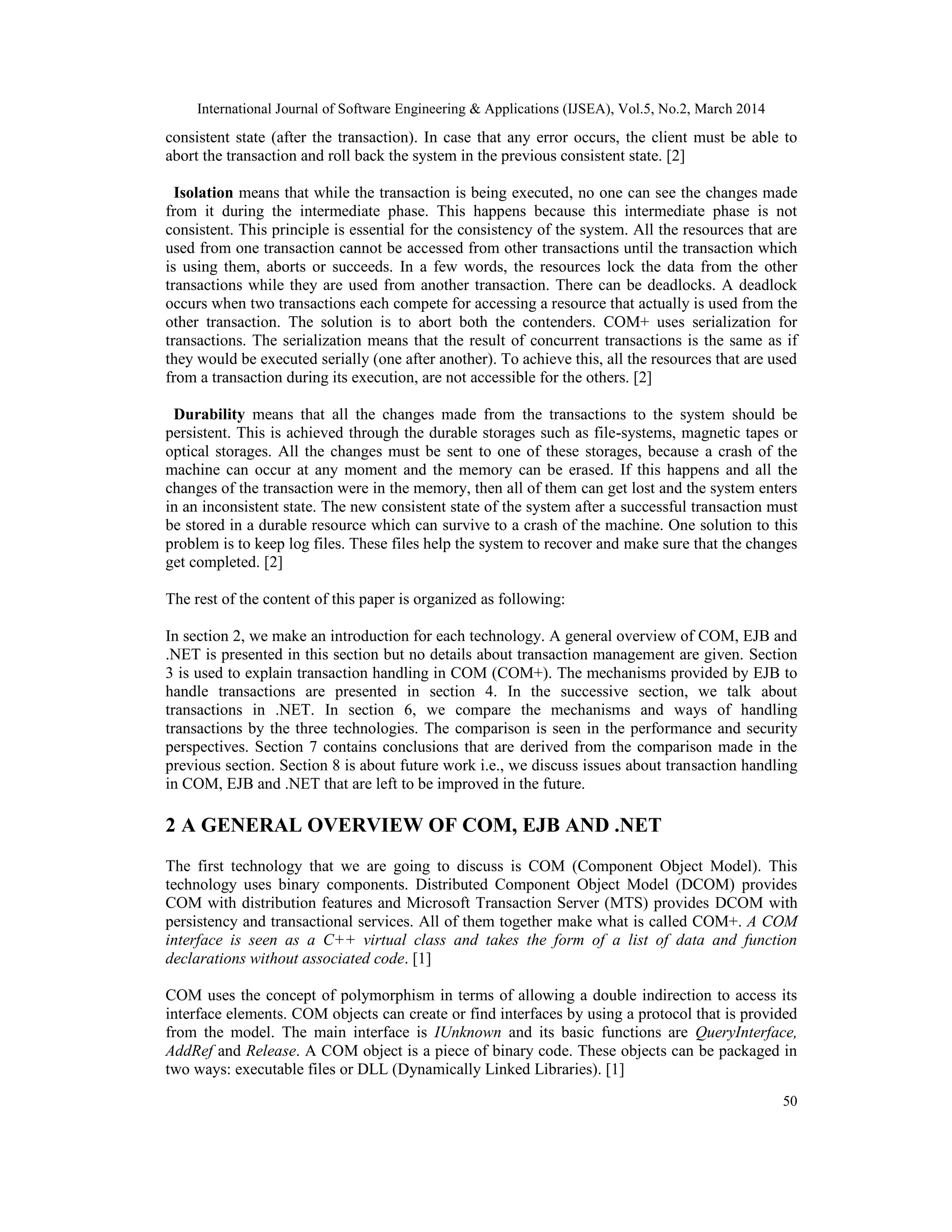 International Journal of Software Engineering & Applications (IJSEA), Vol.5, No.2, March 2014
50
consistent state (after the transaction). In case that any error occurs, the client must be able to
abort the transaction and roll back the system in the previous consistent state. [2]
Isolation means that while the transaction is being executed, no one can see the changes made
from it during the intermediate phase. This happens because this intermediate phase is not
consistent. This principle is essential for the consistency of the system. All the resources that are
used from one transaction cannot be accessed from other transactions until the transaction which
is using them, aborts or succeeds. In a few words, the resources lock the data from the other
transactions while they are used from another transaction. There can be deadlocks. A deadlock
occurs when two transactions each compete for accessing a resource that actually is used from the
other transaction. The solution is to abort both the contenders. COM+ uses serialization for
transactions. The serialization means that the result of concurrent transactions is the same as if
they would be executed serially (one after another). To achieve this, all the resources that are used
from a transaction during its execution, are not accessible for the others. [2]
Durability means that all the changes made from the transactions to the system should be
persistent. This is achieved through the durable storages such as file-systems, magnetic tapes or
optical storages. All the changes must be sent to one of these storages, because a crash of the
machine can occur at any moment and the memory can be erased. If this happens and all the
changes of the transaction were in the memory, then all of them can get lost and the system enters
in an inconsistent state. The new consistent state of the system after a successful transaction must
be stored in a durable resource which can survive to a crash of the machine. One solution to this
problem is to keep log files. These files help the system to recover and make sure that the changes
get completed. [2]
The rest of the content of this paper is organized as following:
In section 2, we make an introduction for each technology. A general overview of COM, EJB and
.NET is presented in this section but no details about transaction management are given. Section
3 is used to explain transaction handling in COM (COM+). The mechanisms provided by EJB to
handle transactions are presented in section 4. In the successive section, we talk about
transactions in .NET. In section 6, we compare the mechanisms and ways of handling
transactions by the three technologies. The comparison is seen in the performance and security
perspectives. Section 7 contains conclusions that are derived from the comparison made in the
previous section. Section 8 is about future work i.e., we discuss issues about transaction handling
in COM, EJB and .NET that are left to be improved in the future.
2 A GENERAL OVERVIEW OF COM, EJB AND .NET
The first technology that we are going to discuss is COM (Component Object Model). This
technology uses binary components. Distributed Component Object Model (DCOM) provides
COM with distribution features and Microsoft Transaction Server (MTS) provides DCOM with
persistency and transactional services. All of them together make what is called COM+. A COM
interface is seen as a C++ virtual class and takes the form of a list of data and function
declarations without associated code. [1]
COM uses the concept of polymorphism in terms of allowing a double indirection to access its
interface elements. COM objects can create or find interfaces by using a protocol that is provided
from the model. The main interface is IUnknown and its basic functions are QueryInterface,
AddRef and Release. A COM object is a piece of binary code. These objects can be packaged in
two ways: executable files or DLL (Dynamically Linked Libraries). [1]
 