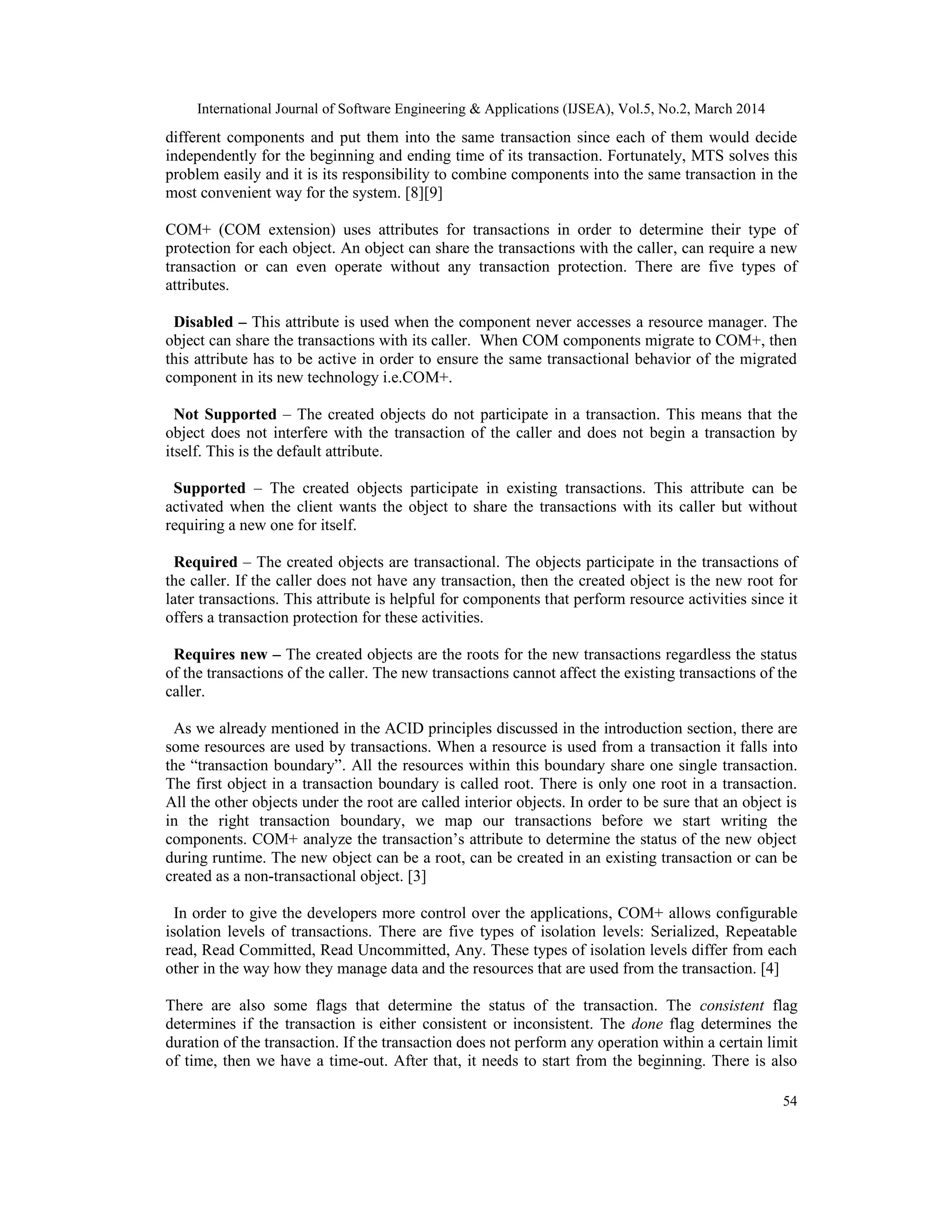 International Journal of Software Engineering & Applications (IJSEA), Vol.5, No.2, March 2014
54
different components and put them into the same transaction since each of them would decide
independently for the beginning and ending time of its transaction. Fortunately, MTS solves this
problem easily and it is its responsibility to combine components into the same transaction in the
most convenient way for the system. [8][9]
COM+ (COM extension) uses attributes for transactions in order to determine their type of
protection for each object. An object can share the transactions with the caller, can require a new
transaction or can even operate without any transaction protection. There are five types of
attributes.
Disabled – This attribute is used when the component never accesses a resource manager. The
object can share the transactions with its caller. When COM components migrate to COM+, then
this attribute has to be active in order to ensure the same transactional behavior of the migrated
component in its new technology i.e.COM+.
Not Supported – The created objects do not participate in a transaction. This means that the
object does not interfere with the transaction of the caller and does not begin a transaction by
itself. This is the default attribute.
Supported – The created objects participate in existing transactions. This attribute can be
activated when the client wants the object to share the transactions with its caller but without
requiring a new one for itself.
Required – The created objects are transactional. The objects participate in the transactions of
the caller. If the caller does not have any transaction, then the created object is the new root for
later transactions. This attribute is helpful for components that perform resource activities since it
offers a transaction protection for these activities.
Requires new – The created objects are the roots for the new transactions regardless the status
of the transactions of the caller. The new transactions cannot affect the existing transactions of the
caller.
As we already mentioned in the ACID principles discussed in the introduction section, there are
some resources are used by transactions. When a resource is used from a transaction it falls into
the “transaction boundary”. All the resources within this boundary share one single transaction.
The first object in a transaction boundary is called root. There is only one root in a transaction.
All the other objects under the root are called interior objects. In order to be sure that an object is
in the right transaction boundary, we map our transactions before we start writing the
components. COM+ analyze the transaction’s attribute to determine the status of the new object
during runtime. The new object can be a root, can be created in an existing transaction or can be
created as a non-transactional object. [3]
In order to give the developers more control over the applications, COM+ allows configurable
isolation levels of transactions. There are five types of isolation levels: Serialized, Repeatable
read, Read Committed, Read Uncommitted, Any. These types of isolation levels differ from each
other in the way how they manage data and the resources that are used from the transaction. [4]
There are also some flags that determine the status of the transaction. The consistent flag
determines if the transaction is either consistent or inconsistent. The done flag determines the
duration of the transaction. If the transaction does not perform any operation within a certain limit
of time, then we have a time-out. After that, it needs to start from the beginning. There is also
 