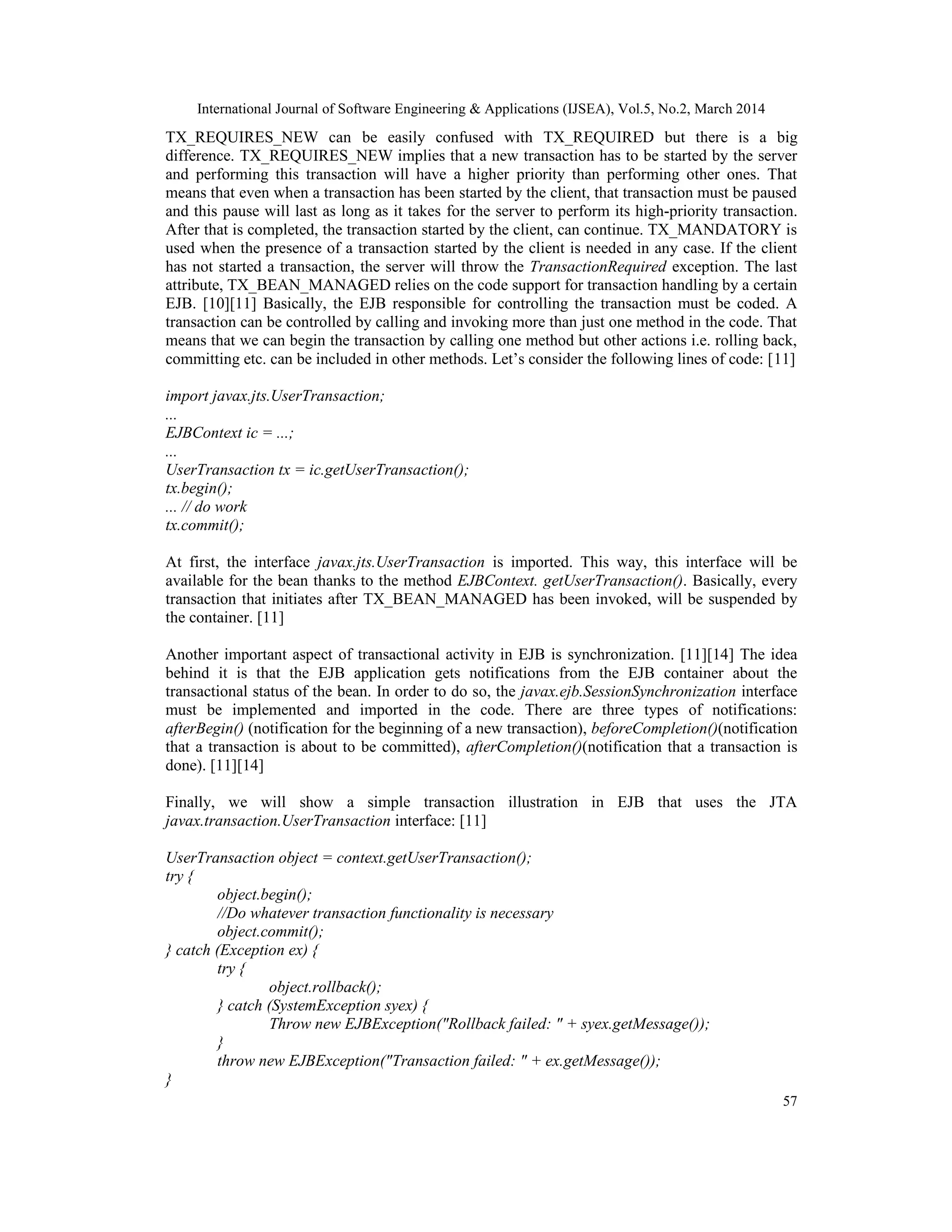 International Journal of Software Engineering & Applications (IJSEA), Vol.5, No.2, March 2014
57
TX_REQUIRES_NEW can be easily confused with TX_REQUIRED but there is a big
difference. TX_REQUIRES_NEW implies that a new transaction has to be started by the server
and performing this transaction will have a higher priority than performing other ones. That
means that even when a transaction has been started by the client, that transaction must be paused
and this pause will last as long as it takes for the server to perform its high-priority transaction.
After that is completed, the transaction started by the client, can continue. TX_MANDATORY is
used when the presence of a transaction started by the client is needed in any case. If the client
has not started a transaction, the server will throw the TransactionRequired exception. The last
attribute, TX_BEAN_MANAGED relies on the code support for transaction handling by a certain
EJB. [10][11] Basically, the EJB responsible for controlling the transaction must be coded. A
transaction can be controlled by calling and invoking more than just one method in the code. That
means that we can begin the transaction by calling one method but other actions i.e. rolling back,
committing etc. can be included in other methods. Let’s consider the following lines of code: [11]
import javax.jts.UserTransaction;
...
EJBContext ic = ...;
...
UserTransaction tx = ic.getUserTransaction();
tx.begin();
... // do work
tx.commit();
At first, the interface javax.jts.UserTransaction is imported. This way, this interface will be
available for the bean thanks to the method EJBContext. getUserTransaction(). Basically, every
transaction that initiates after TX_BEAN_MANAGED has been invoked, will be suspended by
the container. [11]
Another important aspect of transactional activity in EJB is synchronization. [11][14] The idea
behind it is that the EJB application gets notifications from the EJB container about the
transactional status of the bean. In order to do so, the javax.ejb.SessionSynchronization interface
must be implemented and imported in the code. There are three types of notifications:
afterBegin() (notification for the beginning of a new transaction), beforeCompletion()(notification
that a transaction is about to be committed), afterCompletion()(notification that a transaction is
done). [11][14]
Finally, we will show a simple transaction illustration in EJB that uses the JTA
javax.transaction.UserTransaction interface: [11]
UserTransaction object = context.getUserTransaction();
try {
object.begin();
//Do whatever transaction functionality is necessary
object.commit();
} catch (Exception ex) {
try {
object.rollback();
} catch (SystemException syex) {
Throw new EJBException("Rollback failed: " + syex.getMessage());
}
throw new EJBException("Transaction failed: " + ex.getMessage());
}
 