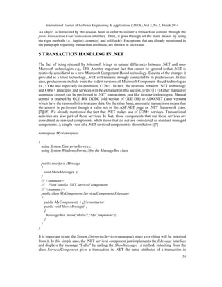 International Journal of Software Engineering & Applications (IJSEA), Vol.5, No.2, March 2014
58
An object is initialized by the session bean in order to initiate a transaction context through the
javax.transaction.UserTransaction interface. Then, it goes through all the main phases by using
the right methods i.e., begin(), commit() and rollback(). Exceptions that are already mentioned in
the paragraph regarding transaction attributes, are thrown in each case.
5 TRANSACTION HANDLING IN .NET
The fact of being released by Microsoft brings to natural differences between .NET and non-
Microsoft technologies e.g., EJB. Another important fact that cannot be ignored is that .NET is
relatively considered as a new Microsoft Component-Based technology. Despite of the changes it
provided as a latest technology, .NET still remains strongly connected to its predecessors. In this
case, predecessors include even the oldest versions of Microsoft Component-Based technologies
i.e., COM and especially its extension, COM+. In fact, the relations between .NET technology
and COM+ principles and services will be explained in this section. [7][15][17] Either manual or
automatic control can be performed in .NET transactions, just like in other technologies. Manual
control is enabled by OLE DB, ODBC (old version of OLE DB) or ADO.NET (later version)
which have the responsibility to access data. On the other hand, automatic transactions means that
the control is performed though a value set in the ASP.NET page or .NET framework class.
[7][15] We already mentioned the fact that .NET makes use of COM+ services. Transactional
activities are also part of these services. In fact, those components that use these services are
considered as serviced components while those that do not are considered as standard managed
components. A simple view of a .NET serviced component is shown below: [7]
namespace MyNamespace
{
using System.EnterpriseServices;
using System.Windows.Forms;//for the MessageBox class
public interface IMessage
{
void ShowMessage( );
}
/// <summary>
/// Plain vanilla .NET serviced component
/// </summary>
public class MyComponent:ServicedComponent,IMessage
{
public MyComponent( ) {}//constructor
public void ShowMessage( )
{
MessageBox.Show("Hello!","MyComponent");
}
}
}
It is important to use the System.EnterpriseServices namespace since everything will be inherited
from it. In this simple case, the .NET serviced component just implements the IMessage interface
and displays the message “Hello” by calling the ShowMessage( ) method. Inheriting from the
class ServicedComponent gives a transaction in .NET the same attributes of a transaction in
 