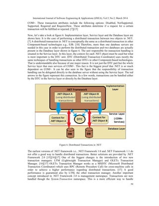 International Journal of Software Engineering & Applications (IJSEA), Vol.5, No.2, March 2014
59
COM+. These transaction attributes include the following options: Disabled, NotSupported,
Supported, Required and RequiresNew. These attributes determine if a request for a certain
transaction will be fulfilled or rejected. [7][15]
Now, let’s take a look at figure 6. Implementation layer, Service layer and the Database layer are
shown here. It is the case of performing a distributed transaction between two objects in .NET.
[7] A distributed transaction in .NET is conceptually the same as a distributed transaction in other
Component-based technologies e.g., EJB. [10] Therefore, more than one database servers are
needed in this case in order to perform the distributed transaction and two databases are actually
present in the Database layer shown in figure 6. The unit responsible for transaction handling is
situated in the Service layer. In this layer, the context for each .NET object must be used but what
is most important is the DTC unit. DTC (Distributed Transaction Coordinator) uses mostly the
same techniques of handling transactions as other DTCs in other Component-based technologies.
That is understandable also because of one major reason. It is not just the DTC part but the whole
Service layer that uses services of COM+. This fact is the biggest proof that .NET is so much
dependent on COM+. It can be also seen in the figure that the responsibility of transaction
handling can be delegated directly to the database server without using the Service layer. The red
arrows in the figure represent this connection. In a few words, transactions can be handled either
by the DTC in the Service layer or directly by the Database layer.
Figure 6. Distributed Transactions in .NET
The earliest versions of .NET framework i.e., .NET Framework 1.0 and .NET Framework 1.1 do
not offer a good way to handle distributed transactions. Better solutions are provided by .NET
Framework 2.0 [15][16][17] One of the biggest changes is the introduction of two new
transaction managers: LTM (Lightweight Transaction Manager) and OLETx Transaction
Manager. [16][17] OLETx Transaction Manager works as a MSDTC (Microsoft Distributed
Transaction Coordinator) which uses RPC (Remote Procedure Call) for cross-machine calls in
order to achieve a higher performance regarding distributed transactions. [17] A good
performance is guaranteed also by LTM, the other transaction manager. Another important
concept introduced in .NET Framework 2.0 is management namespace. Transactions are now
handled though the System.Transaction namespace. This is a more efficient way to handle
 