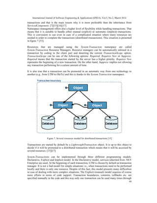International Journal of Software Engineering & Applications (IJSEA), Vol.5, No.2, March 2014
60
transactions and that is the main reason why it is more preferable than the inheritance from
ServicedComponent. [7][15][16][17]
Namespace management offers also a higher level of flexibility while handling transactions. That
means that it is suitable to handle either manual (explicit) or automatic (implicit) transactions.
This is convenient to use even in case of a complicated situation where many resources are
needed in order to complete the transactions (distributed transactions). This situation is presented
in figure 7 [15].
Resources that are managed using the System.Transaction namespace are called
System.Transaction Resource Managers. Resource managers can be automatically enlisted in a
transaction by coding in the client part and detecting the current TransactionScope option.
TransactionScope can be one of the following options: Required, Requires New or Suppress.
Required means that the transaction started by the server has a higher priority. Requires New
represents the beginning of a new transaction. On the other hand, Suppress implies not allowing
any transaction performing for a certain amount of time.
It is also true that a transaction can be promoted in an automatic way from one technology to
another (e.g., from LTM to OleTx) and this is thanks to the System.Transaction namespace.
Figure 7. Several resources needed for distributed transactions [15]
Transactions are started by default by a LightweightTransaction object. It is up to this object to
decide if it will be promoted to a distributed transaction which means that it will be accessed by
several resources. [15][17]
System.Transactions can be implemented through three different programming models:
Declarative, Explicit and Implicit model. In the Declarative model, services inherited from .NET
Enterprise are used. At the beginning of each transaction, LTM is chosen by default as transaction
manager. It is not a bad model for simple situations i.e., when transactions need to be performed
locally and there is only one resource. Despite of this fact, this model presents many difficulties
in case of dealing with more complex situations. The Explicit (manual) model requires of course
more efforts in terms of code support. Transaction boundaries, commits, rollbacks etc. are
specified manually in the code and this way only one transaction can be used many times through
 