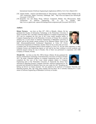 International Journal of Software Engineering & Applications (IJSEA), Vol.5, No.2, March 2014
65
[18] Ashish Tandon: Analysis and Optimization of Data Storage using Enhanced Object Models in the
.NET Framework, Napier University, Edinburgh, 2007. http://www.soc.napier.ac.uk/~bill/ash.pdf
[Accessed: 11/03/2013]
[19] Kung-Kiu Lau and Zheng Wang: Software Component Models, Sun Microsystems, IEEE
Transactions on Software Engineering, Vol. 33, No. 10, October 2007
http://www.cc.gatech.edu/~spencer/dl/readings/home/components.pdf [Accessed: 08/03/2013]
Authors
Ditmar Parmeza was born on May 26th
, 1990 in Shkodër, Albania. He has
graduated the Faculty of Information Technology at the Polytechnic University of
Tirana in October 2011. He holds a Bachelor diploma in Computer Engineering from
2011 and he completed the first year of the 2-year master program studies in
Computer Engineering (also at the Polytechnic University of Tirana). He is currently
studying for a 2-year master in Software Engineering at Mälardalen University in
Sweden and he has already started working on his Industrial Master Thesis at the
E&E (Electronic&Electrical) Architecture Department at Volvo CE (Volvo
Construction Equipment) in Eskilstuna, Sweden where he has to deal with cost issues
in product lines for developing Safety-Critical products at Volvo CE. He has some experience in other
Computer Science and Engineering aspects as well and he has been working in several academic and
industrial projects during his stay in Sweden. One of them was performed in cooperation with ABB
Company in Västerås, Sweden.
Miraldi Fifo was born on July 8th, 1990 in Korçë, Albania. He has graduated the
Faculty of Information Technology at the Polytechnic University of Tirana in October
2011. He holds a Bachelor diploma in Computer Engineering from 2011 and he
completed the first year of the 2-year master program studies in Computer
Engineering (also at the Polytechnic University of Tirana).He has always been
interested in Operating Systems, Computer Networks, Software Engineering etc. He
presented and defended his Bachelor thesis last year, under the title “Designing and
Setting up Servers in Cluster Systems”. He was guided by his professor of Computer Networks and
Operating Systems, Msc. Igli Tafaj while working with the thesis. He is currently studying for a 2-year
master in Software Engineering at Mälardalen University in Sweden.
 