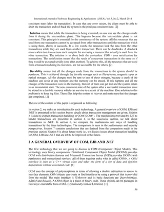 International Journal of Software Engineering & Applications (IJSEA), Vol.5, No.2, March 2014
50
consistent state (after the transaction). In case that any error occurs, the client must be able to
abort the transaction and roll back the system in the previous consistent state. [2]
Isolation means that while the transaction is being executed, no one can see the changes made
from it during the intermediate phase. This happens because this intermediate phase is not
consistent. This principle is essential for the consistency of the system. All the resources that are
used from one transaction cannot be accessed from other transactions until the transaction which
is using them, aborts or succeeds. In a few words, the resources lock the data from the other
transactions while they are used from another transaction. There can be deadlocks. A deadlock
occurs when two transactions each compete for accessing a resource that actually is used from the
other transaction. The solution is to abort both the contenders. COM+ uses serialization for
transactions. The serialization means that the result of concurrent transactions is the same as if
they would be executed serially (one after another). To achieve this, all the resources that are used
from a transaction during its execution, are not accessible for the others. [2]
Durability means that all the changes made from the transactions to the system should be
persistent. This is achieved through the durable storages such as file-systems, magnetic tapes or
optical storages. All the changes must be sent to one of these storages, because a crash of the
machine can occur at any moment and the memory can be erased. If this happens and all the
changes of the transaction were in the memory, then all of them can get lost and the system enters
in an inconsistent state. The new consistent state of the system after a successful transaction must
be stored in a durable resource which can survive to a crash of the machine. One solution to this
problem is to keep log files. These files help the system to recover and make sure that the changes
get completed. [2]
The rest of the content of this paper is organized as following:
In section 2, we make an introduction for each technology. A general overview of COM, EJB and
.NET is presented in this section but no details about transaction management are given. Section
3 is used to explain transaction handling in COM (COM+). The mechanisms provided by EJB to
handle transactions are presented in section 4. In the successive section, we talk about
transactions in .NET. In section 6, we compare the mechanisms and ways of handling
transactions by the three technologies. The comparison is seen in the performance and security
perspectives. Section 7 contains conclusions that are derived from the comparison made in the
previous section. Section 8 is about future work i.e., we discuss issues about transaction handling
in COM, EJB and .NET that are left to be improved in the future.
2 A GENERAL OVERVIEW OF COM, EJB AND .NET
The first technology that we are going to discuss is COM (Component Object Model). This
technology uses binary components. Distributed Component Object Model (DCOM) provides
COM with distribution features and Microsoft Transaction Server (MTS) provides DCOM with
persistency and transactional services. All of them together make what is called COM+. A COM
interface is seen as a C++ virtual class and takes the form of a list of data and function
declarations without associated code. [1]
COM uses the concept of polymorphism in terms of allowing a double indirection to access its
interface elements. COM objects can create or find interfaces by using a protocol that is provided
from the model. The main interface is IUnknown and its basic functions are QueryInterface,
AddRef and Release. A COM object is a piece of binary code. These objects can be packaged in
two ways: executable files or DLL (Dynamically Linked Libraries). [1]
 