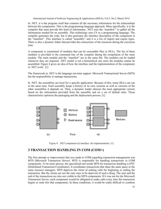 International Journal of Software Engineering & Applications (IJSEA), Vol.5, No.2, March 2014
53
In .NET, it is the program itself that contains all the necessary information for the relationships
between the components. This is the programming language approach. More specifically, it is the
compiler that must provide this kind of information. .NET uses the “manifest”’ to gather all the
information needed for an assembly. This technology uses C# as a programming language. The
compiler generates the code, but it also generates the interface description of the component in
the “manifest”. This interface is called “assembly” and it is a list of import and export types.
There is also a dynamic linker that provides the connections of the resources during the execution
time.
A component is constituted of modules that can be executable files or DLLs. The list of these
modules is provided in the command line of the compiler during the compilation of the main
module. The main module and the “manifest” are in the same file. The modules can be loaded
whenever they are required. .NET model is not a hierarchical one since the modules cannot be
assembled. Figure 4 gives an idea of how the interface and the implementation of the component
in .NET work. [1]
The framework in .NET is the language run-time support. Microsoft Transactional Server (MTS)
has the responsibility to manage transactions.
In .NET, the assemblies are local for a specific application. Because of this, many DLLs can run
in the same time. Each assembly keeps a history of its own versions as well as versions of the
other assemblies it depends on. Then, a dynamic loader chooses the most appropriate version
based on the information provided from the assembly and on a set of default rules. These
characteristics optimize the packaging and the deployment process. [1]
Figure 4. .NET component (a) interface (b) implementation [1]
3 TRANSACTION HANDLING IN COM (COM+)
The first attempt or improvement that was made to COM regarding transaction management was
MTS (Microsoft Transaction Server). MTS is responsible for handling transactions in COM
components. To be more precise, the specialized unit inside MTS for transaction handling is DTC
(Distributed Transaction Coordinator). It coordinates transactions that share the same space or the
same resource managers. MTS deprives the client of making calls for beginning or ending the
transaction. But the clients are not the only ones to be deprived of such a thing. The start and the
end of the transactions are also not visible to the MTS components. If it was not for the Microsoft
Transaction Server, each component would be obligated to make calls every time the transaction
begins or ends (for that component). In these conditions, it would be really difficult to combine
 