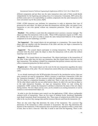 International Journal of Software Engineering & Applications (IJSEA), Vol.5, No.2, March 2014
54
different components and put them into the same transaction since each of them would decide
independently for the beginning and ending time of its transaction. Fortunately, MTS solves this
problem easily and it is its responsibility to combine components into the same transaction in the
most convenient way for the system. [8][9]
COM+ (COM extension) uses attributes for transactions in order to determine their type of
protection for each object. An object can share the transactions with the caller, can require a new
transaction or can even operate without any transaction protection. There are five types of
attributes.
Disabled – This attribute is used when the component never accesses a resource manager. The
object can share the transactions with its caller. When COM components migrate to COM+, then
this attribute has to be active in order to ensure the same transactional behavior of the migrated
component in its new technology i.e.COM+.
Not Supported – The created objects do not participate in a transaction. This means that the
object does not interfere with the transaction of the caller and does not begin a transaction by
itself. This is the default attribute.
Supported – The created objects participate in existing transactions. This attribute can be
activated when the client wants the object to share the transactions with its caller but without
requiring a new one for itself.
Required – The created objects are transactional. The objects participate in the transactions of
the caller. If the caller does not have any transaction, then the created object is the new root for
later transactions. This attribute is helpful for components that perform resource activities since it
offers a transaction protection for these activities.
Requires new – The created objects are the roots for the new transactions regardless the status
of the transactions of the caller. The new transactions cannot affect the existing transactions of the
caller.
As we already mentioned in the ACID principles discussed in the introduction section, there are
some resources are used by transactions. When a resource is used from a transaction it falls into
the “transaction boundary”. All the resources within this boundary share one single transaction.
The first object in a transaction boundary is called root. There is only one root in a transaction.
All the other objects under the root are called interior objects. In order to be sure that an object is
in the right transaction boundary, we map our transactions before we start writing the
components. COM+ analyze the transaction’s attribute to determine the status of the new object
during runtime. The new object can be a root, can be created in an existing transaction or can be
created as a non-transactional object. [3]
In order to give the developers more control over the applications, COM+ allows configurable
isolation levels of transactions. There are five types of isolation levels: Serialized, Repeatable
read, Read Committed, Read Uncommitted, Any. These types of isolation levels differ from each
other in the way how they manage data and the resources that are used from the transaction. [4]
There are also some flags that determine the status of the transaction. The consistent flag
determines if the transaction is either consistent or inconsistent. The done flag determines the
duration of the transaction. If the transaction does not perform any operation within a certain limit
of time, then we have a time-out. After that, it needs to start from the beginning. There is also
 