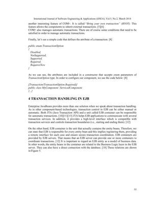 International Journal of Software Engineering & Applications (IJSEA), Vol.5, No.2, March 2014
55
another interesting feature of COM+. It is called “Bring your own transaction” (BYOT). This
feature allows the components to inherit external transactions. [5][6]
COM+ also manages automatic transactions. There are of course some conditions that need to be
satisfied in order to manage automatic transactions.
Finally, let’s see a simple code that defines the attribute of a transaction: [8]
public enum TransactionOption
{
Disabled,
NotSupported,
Supported,
Required,
RequiresNew
}
As we can see, the attributes are included in a constructor that accepts enum parameters of
TransactionOption type. In order to configure our component, we use the code below: [8]
[Transaction(TransactionOption.Required)]
public class MyComponent :ServicedComponent
{...}
4 TRANSACTION HANDLING IN EJB
Enterprise JavaBeans provides more than one solution when we speak about transaction handling.
As in other component-based technologies, transaction control in EJB can be either manual or
automatic. Both JTA (Java Transaction API) and a unit called EJB container can be responsible
for automatic transactions. [10][11][13] JTA helps EJB applications to communicate with several
transaction services. In addition, it provides a high-level interface which is compatible with
transaction services and controls transaction boundaries (i.e., starting and ending them). [12]
On the other hand, EJB container is the unit that actually contains the entity beans. Therefore, we
can state that EJB is responsible for every entity bean and this implies registering them, providing
a remote interface for each case and ensure secure transaction coordination. EJB containers are
provided by EJB servers. That means that an EJB server can provide one or more containers to
coordinate transactions. [12] It is important to regard an EJB entity as a model of business data.
In other words, the entity beans in the container are related to the Business Logic layer in the EJB
server. They can also have a direct connection with the database. [10] These relations are shown
in Figure 5.
 