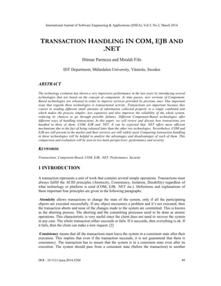 International Journal of Software Engineering & Applications (IJSEA), Vol.5, No.2, March 2014
DOI : 10.5121/ijsea.2014.5204 49
TRANSACTION HANDLING IN COM, EJB AND
.NET
Ditmar Parmeza and Miraldi Fifo
IDT Department, Mälardalen University, Västerås, Sweden
ABSTRACT
The technology evolution has shown a very impressive performance in the last years by introducing several
technologies that are based on the concept of component. As time passes, new versions of Component-
Based technologies are released in order to improve services provided by previous ones. One important
issue that regards these technologies is transactional activity. Transactions are important because they
consist in sending different small amounts of information collected properly in a single combined unit
which makes the process simpler, less expensive and also improves the reliability of the whole system,
reducing its chances to go through possible failures. Different Component-Based technologies offer
different ways of handling transactions. In this paper, we will review and discuss how transactions are
handled in three of them: COM, EJB and .NET. It can be expected that .NET offers more efficient
mechanisms due to the fact of being released later than the other two technologies. Nevertheless, COM and
EJB are still present in the market and their services are still widely used. Comparing transaction handling
in these technologies will be helpful to analyze the advantages and disadvantages of each of them. This
comparison and evaluation will be seen in two main perspectives: performance and security.
KEYWORDS
Transactions, Component-Based, COM, EJB, .NET, Performance, Security
1 INTRODUCTION
A transaction represents a unit of work that contains several simple operations. Transactions must
always fulfill the ACID principles (Atomicity, Consistency, Isolation, Durability) regardless of
what technology or platform is used (COM, EJB, .NET etc.). Definitions and explanations of
these important four principles are given in the following paragraphs.
Atomicity allows transactions to change the state of the system, only if all the participating
objects are executed successfully. If any object encounters a problem and it’s not executed, then
the transaction aborts and none of the changes made to the system are committed. This is known
as the aborting process. The aborting and the committing processes need to be done as atomic
operations. This characteristic is very useful since the client does not need to recover the system
in any case. The whole transaction either succeeds or fails. If it succeeds, then everything is ok. If
it fails, then the client can make a new request. [2]
Consistency means that all the transactions must leave the system in a consistent state after their
execution. This implies that even if the transaction succeeds, it is not guaranteed that there is
consistency. The transaction has to ensure that the system is in a consistent state even after its
execution. The system should pass from a consistent state (before the transaction) to another
 
