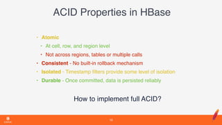 ACID Properties in HBase
• Atomic
• At cell, row, and region level
• Not across regions, tables or multiple calls
• Consistent - No built-in rollback mechanism
• Isolated - Timestamp ﬁlters provide some level of isolation
• Durable - Once committed, data is persisted reliably
How to implement full ACID?
10
 