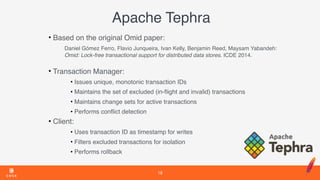 Apache Tephra
• Based on the original Omid paper:
Daniel Gómez Ferro, Flavio Junqueira, Ivan Kelly, Benjamin Reed, Maysam Yabandeh: 
Omid: Lock-free transactional support for distributed data stores. ICDE 2014. 
• Transaction Manager:
• Issues unique, monotonic transaction IDs
• Maintains the set of excluded (in-ﬂight and invalid) transactions
• Maintains change sets for active transactions
• Performs conﬂict detection
• Client:
• Uses transaction ID as timestamp for writes
• Filters excluded transactions for isolation
• Performs rollback
18
 
