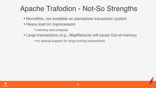 Apache Trafodion - Not-So Strengths
• Monolithic, not available as standalone transaction system
• Heavy load on coprocessors
• memory and compute
• Large transactions (e.g., MapReduce) will cause Out-of-memory
• no special support for long-running transactions
38
 
