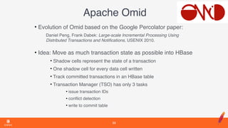 Apache Omid
• Evolution of Omid based on the Google Percolator paper:
Daniel Peng, Frank Dabek: Large-scale Incremental Processing Using
Distributed Transactions and Notiﬁcations, USENIX 2010. 
• Idea: Move as much transaction state as possible into HBase
• Shadow cells represent the state of a transaction
• One shadow cell for every data cell written
• Track committed transactions in an HBase table
• Transaction Manager (TSO) has only 3 tasks
• issue transaction IDs
• conﬂict detection
• write to commit table
39
 