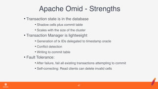 Apache Omid - Strengths
• Transaction state is in the database
• Shadow cells plus commit table
• Scales with the size of the cluster
• Transaction Manager is lightweight
• Generation of tx IDs delegated to timestamp oracle
• Conﬂict detection
• Writing to commit table
• Fault Tolerance:
• After failure, fail all existing transactions attempting to commit
• Self-correcting: Read clients can delete invalid cells
47
 