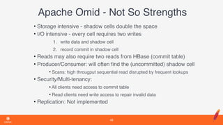 Apache Omid - Not So Strengths
• Storage intensive - shadow cells double the space
• I/O intensive - every cell requires two writes
1. write data and shadow cell
2. record commit in shadow cell
• Reads may also require two reads from HBase (commit table)
• Producer/Consumer: will often ﬁnd the (uncommitted) shadow cell
• Scans: high througput sequential read disrupted by frequent lookups
• Security/Multi-tenancy:
• All clients need access to commit table
• Read clients need write access to repair invalid data
• Replication: Not implemented
48
 