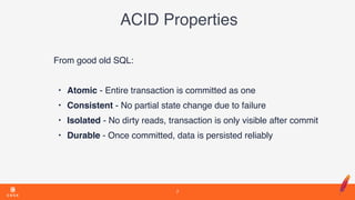 ACID Properties
From good old SQL:
• Atomic - Entire transaction is committed as one
• Consistent - No partial state change due to failure
• Isolated - No dirty reads, transaction is only visible after commit
• Durable - Once committed, data is persisted reliably
7
 