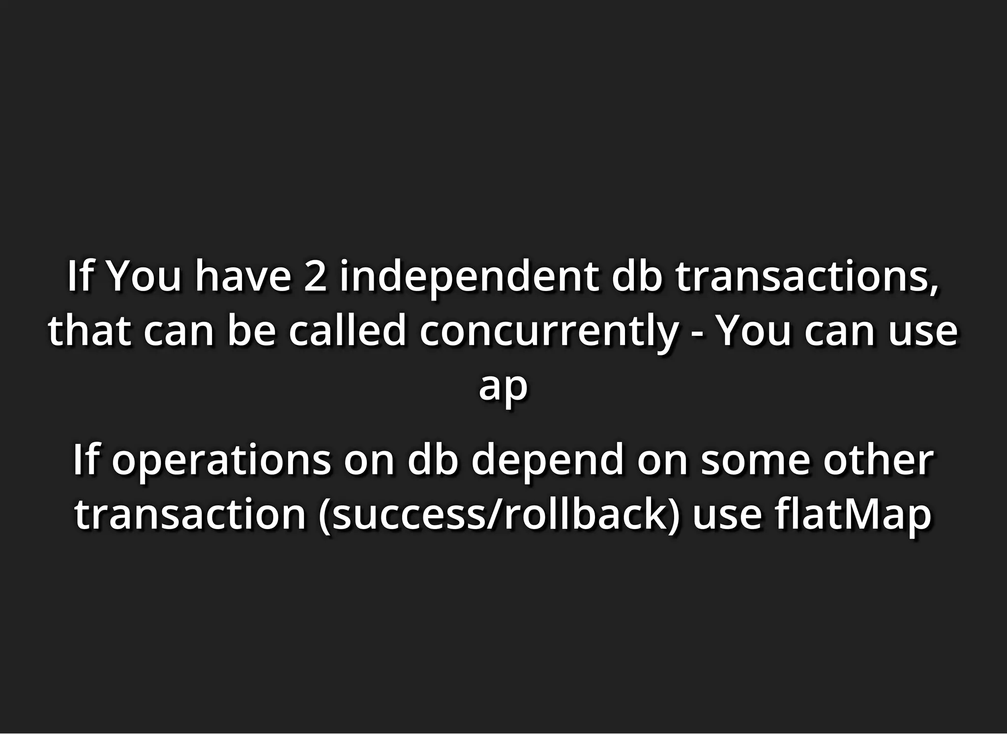 If You have 2 independent db transactions,If You have 2 independent db transactions,If You have 2 independent db transactions,
that can be called concurrently - You can usethat can be called concurrently - You can usethat can be called concurrently - You can use
apapap
If operations on db depend on some otherIf operations on db depend on some otherIf operations on db depend on some other
transaction (success/rollback) use atMaptransaction (success/rollback) use atMaptransaction (success/rollback) use atMap
 