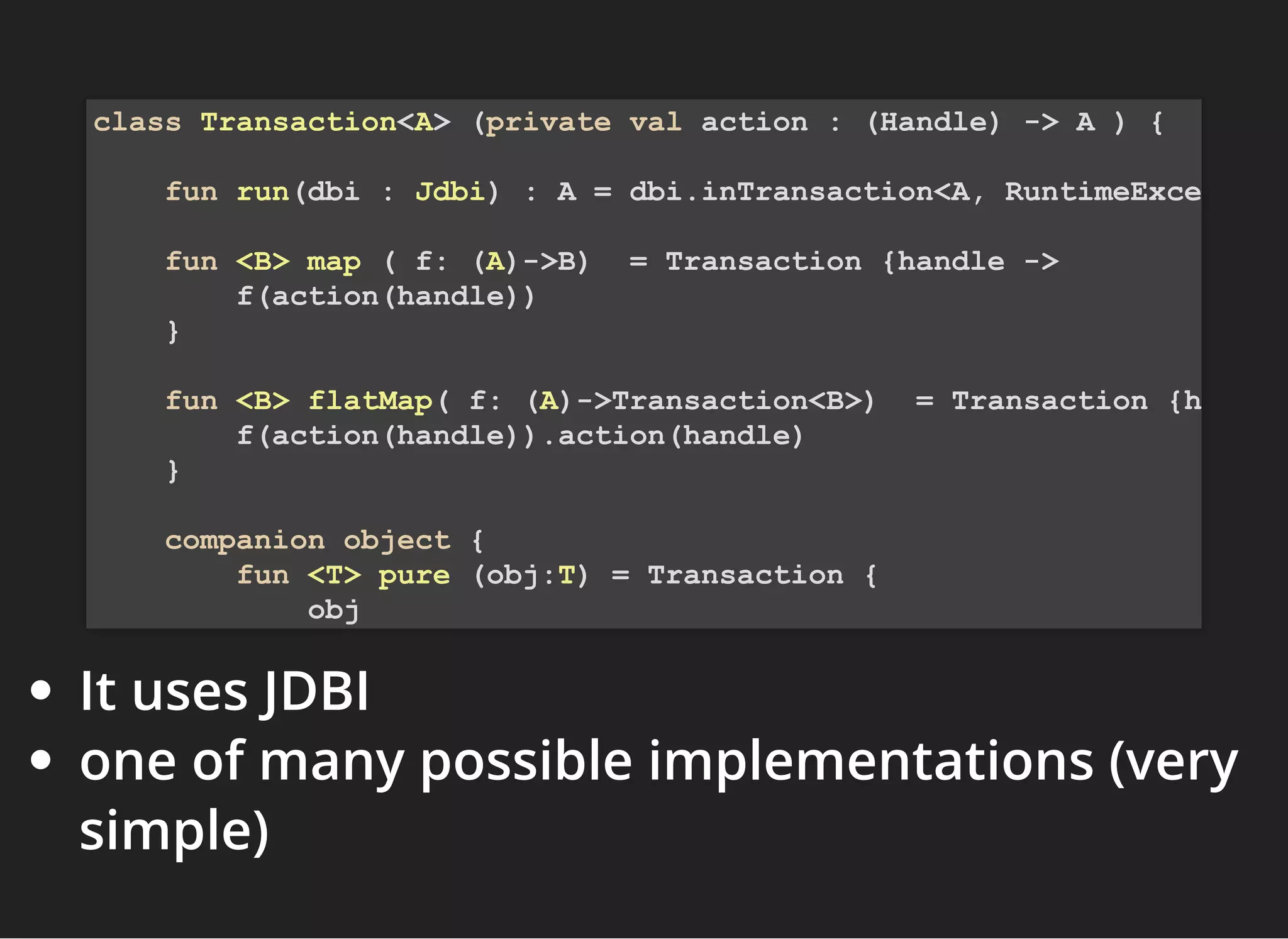 It uses JDBI
one of many possible implementations (very
simple)
class Transaction<A> (private val action : (Handle) -> A ) {
fun run(dbi : Jdbi) : A = dbi.inTransaction<A, RuntimeExce
fun <B> map ( f: (A)->B) = Transaction {handle ->
f(action(handle))
}
fun <B> flatMap( f: (A)->Transaction<B>) = Transaction {h
f(action(handle)).action(handle)
}
companion object {
fun <T> pure (obj:T) = Transaction {
obj
 