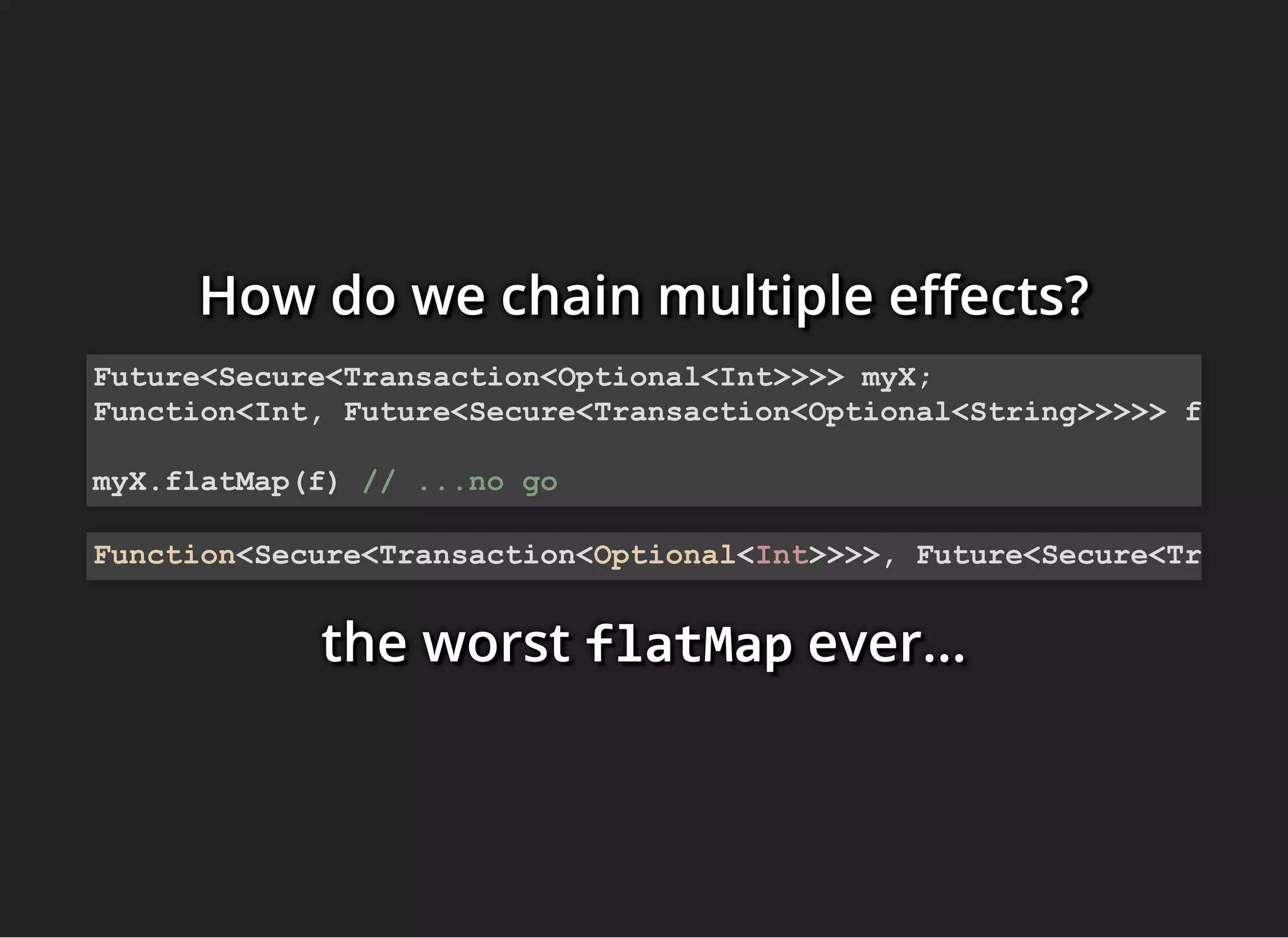 How do we chain multiple e ects?How do we chain multiple e ects?How do we chain multiple e ects?
the worstthe worstthe worst flatMapflatMapflatMap ever...ever...ever...
Future<Secure<Transaction<Optional<Int>>>> myX;
Function<Int, Future<Secure<Transaction<Optional<String>>>>> f
myX.flatMap(f) // ...no go
Function<Secure<Transaction<Optional<Int>>>>, Future<Secure<Tr
 