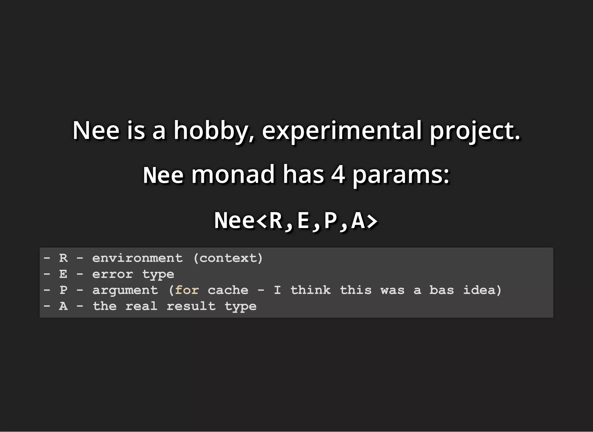 Nee is a hobby, experimental project.Nee is a hobby, experimental project.Nee is a hobby, experimental project.
NeeNeeNee monadmonadmonad has 4 params:has 4 params:has 4 params:
Nee<R,E,P,A>Nee<R,E,P,A>Nee<R,E,P,A>
- R - environment (context)
- E - error type
- P - argument (for cache - I think this was a bas idea)
- A - the real result type
 