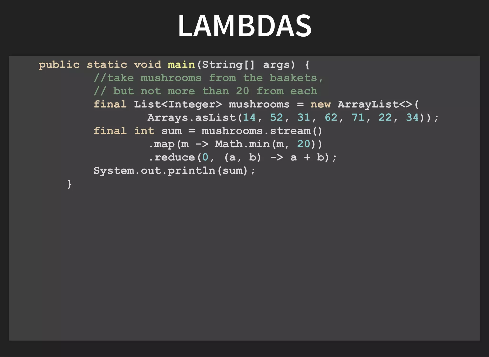 LAMBDASLAMBDAS
public static void main(String[] args) {
//take mushrooms from the baskets,
// but not more than 20 from each
final List<Integer> mushrooms = new ArrayList<>(
Arrays.asList(14, 52, 31, 62, 71, 22, 34));
final int sum = mushrooms.stream()
.map(m -> Math.min(m, 20))
.reduce(0, (a, b) -> a + b);
System.out.println(sum);
}
 