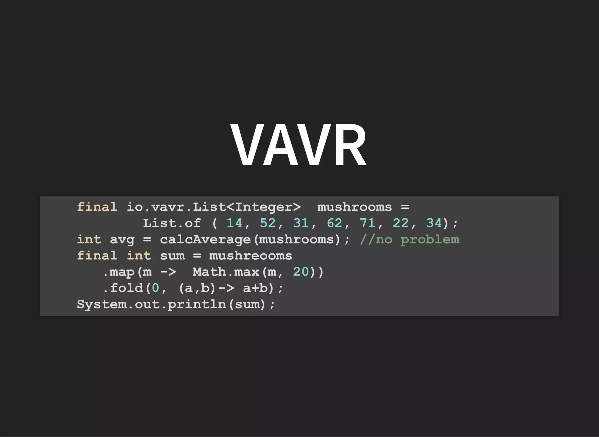 VAVRVAVR
final io.vavr.List<Integer> mushrooms =
List.of ( 14, 52, 31, 62, 71, 22, 34);
int avg = calcAverage(mushrooms); //no problem
final int sum = mushreooms
.map(m -> Math.max(m, 20))
.fold(0, (a,b)-> a+b);
System.out.println(sum);
 