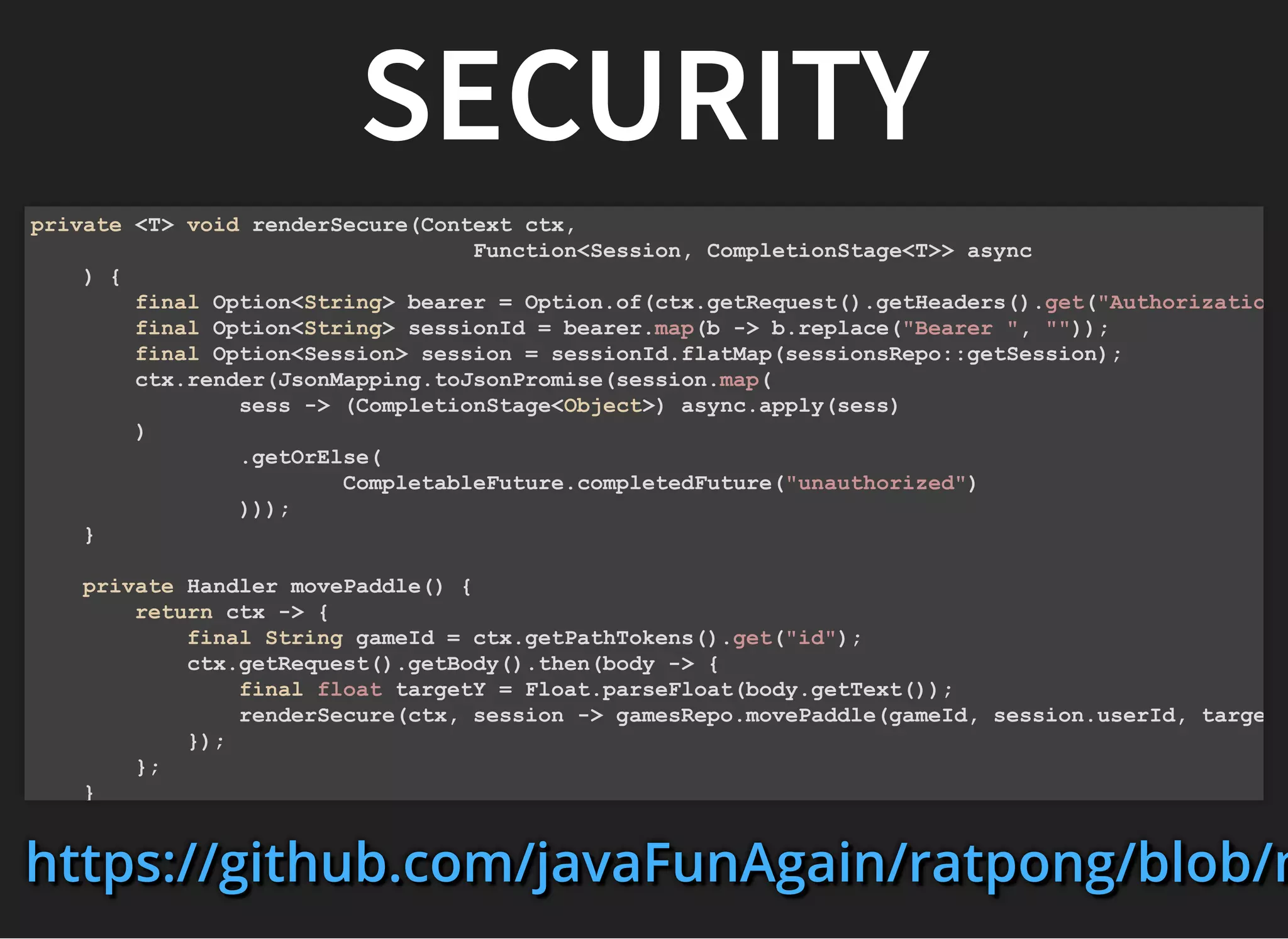 SECURITYSECURITY
private <T> void renderSecure(Context ctx,
Function<Session, CompletionStage<T>> async
) {
final Option<String> bearer = Option.of(ctx.getRequest().getHeaders().get("Authorizatio
final Option<String> sessionId = bearer.map(b -> b.replace("Bearer ", ""));
final Option<Session> session = sessionId.flatMap(sessionsRepo::getSession);
ctx.render(JsonMapping.toJsonPromise(session.map(
sess -> (CompletionStage<Object>) async.apply(sess)
)
.getOrElse(
CompletableFuture.completedFuture("unauthorized")
)));
}
private Handler movePaddle() {
return ctx -> {
final String gameId = ctx.getPathTokens().get("id");
ctx.getRequest().getBody().then(body -> {
final float targetY = Float.parseFloat(body.getText());
renderSecure(ctx, session -> gamesRepo.movePaddle(gameId, session.userId, targe
});
};
}
https://github.com/javaFunAgain/ratpong/blob/mhttps://github.com/javaFunAgain/ratpong/blob/mhttps://github.com/javaFunAgain/ratpong/blob/m
 