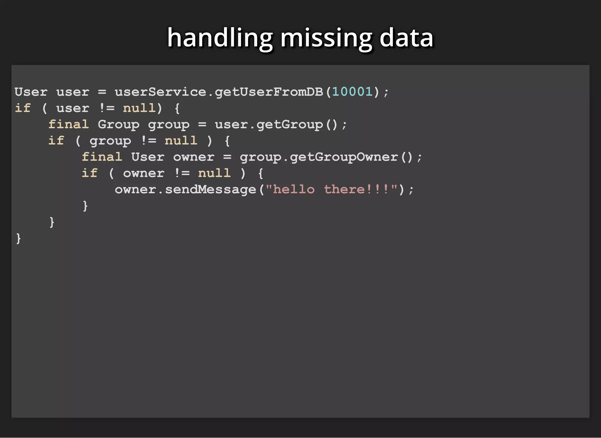 handling missing datahandling missing datahandling missing data
User user = userService.getUserFromDB(10001);
if ( user != null) {
final Group group = user.getGroup();
if ( group != null ) {
final User owner = group.getGroupOwner();
if ( owner != null ) {
owner.sendMessage("hello there!!!");
}
}
}
 
