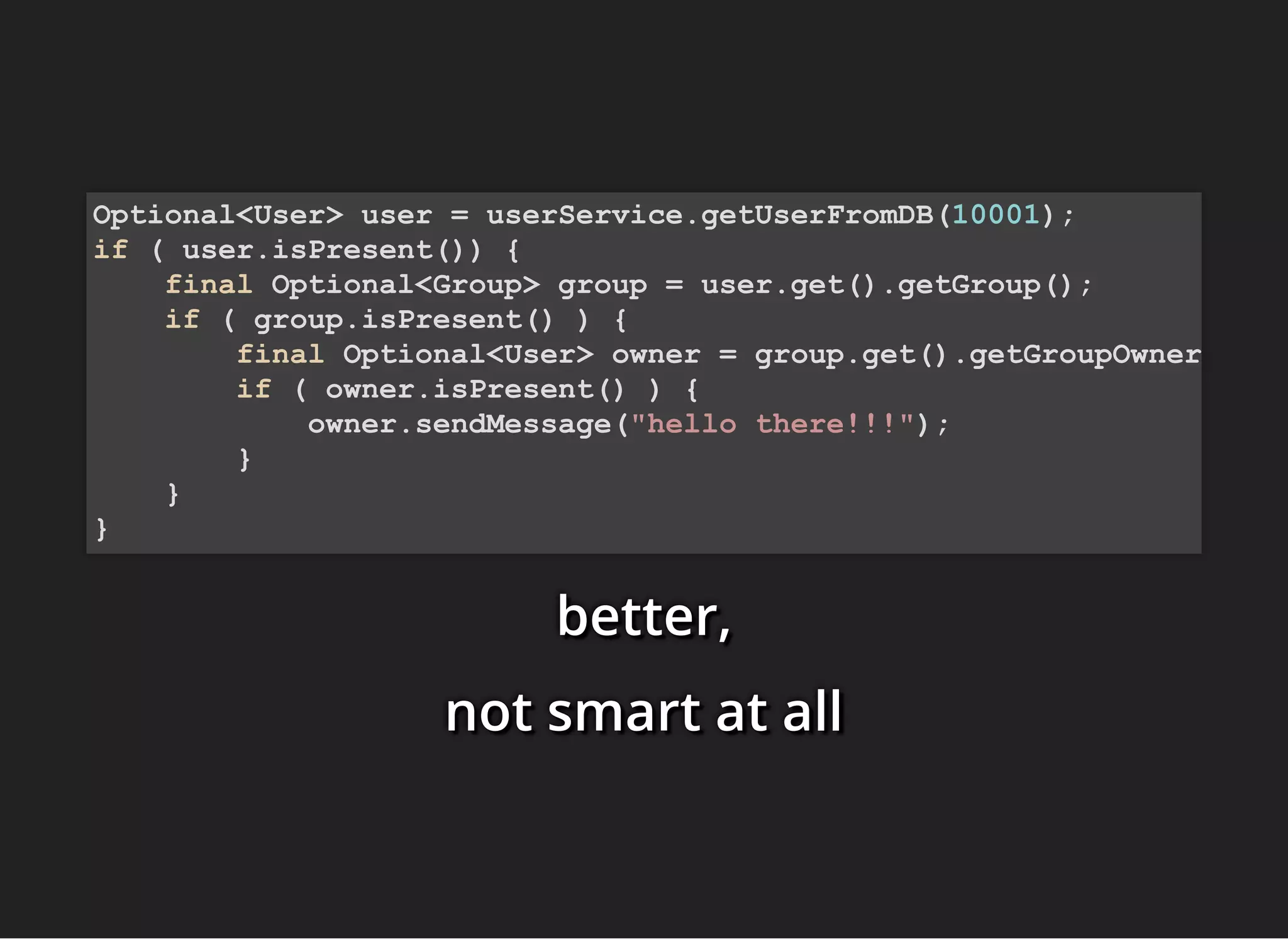 better,better,better,
not smart at allnot smart at allnot smart at all
Optional<User> user = userService.getUserFromDB(10001);
if ( user.isPresent()) {
final Optional<Group> group = user.get().getGroup();
if ( group.isPresent() ) {
final Optional<User> owner = group.get().getGroupOwner
if ( owner.isPresent() ) {
owner.sendMessage("hello there!!!");
}
}
}
 