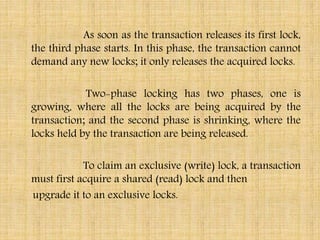 As soon as the transaction releases its first lock,
the third phase starts. In this phase, the transaction cannot
demand any new locks; it only releases the acquired locks.
Two-phase locking has two phases, one is
growing, where all the locks are being acquired by the
transaction; and the second phase is shrinking, where the
locks held by the transaction are being released.
To claim an exclusive (write) lock, a transaction
must first acquire a shared (read) lock and then
upgrade it to an exclusive locks.
 