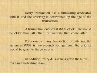 Every transaction has a timestamp associated
with it, and the ordering is determined by the age of the
transaction.
A transaction created at 0002 clock time would
be older than all other transactions that come after it.
For example, any transaction 'y' entering the
system at 0004 is two seconds younger and the priority
would be given to the older one.
In addition, every data item is given the latest
read and write-time stamp.
 
