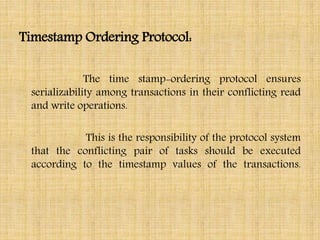 Timestamp Ordering Protocol:
The time stamp-ordering protocol ensures
serializability among transactions in their conflicting read
and write operations.
This is the responsibility of the protocol system
that the conflicting pair of tasks should be executed
according to the timestamp values of the transactions.
 