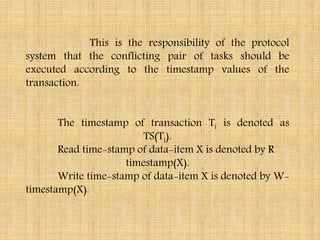 This is the responsibility of the protocol
system that the conflicting pair of tasks should be
executed according to the timestamp values of the
transaction.
The timestamp of transaction Ti is denoted as
TS(Ti).
Read time-stamp of data-item X is denoted by R
timestamp(X).
Write time-stamp of data-item X is denoted by W-
timestamp(X).
 
