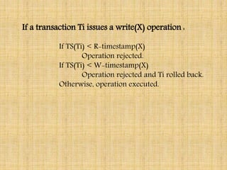 If a transaction Ti issues a write(X) operation :
If TS(Ti) < R-timestamp(X)
Operation rejected.
If TS(Ti) < W-timestamp(X)
Operation rejected and Ti rolled back.
Otherwise, operation executed.
 