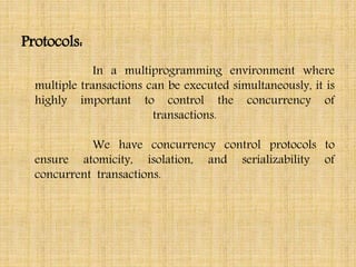 Protocols:
In a multiprogramming environment where
multiple transactions can be executed simultaneously, it is
highly important to control the concurrency of
transactions.
We have concurrency control protocols to
ensure atomicity, isolation, and serializability of
concurrent transactions.
 