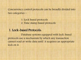 Concurrency control protocols can be broadly divided into
two categories −
1. Lock based protocols
2. Time stamp based protocols
1. Lock-based Protocols:
Database systems equipped with lock-based
protocols use a mechanism by which any transaction
cannot read or write data until it acquires an appropriate
lock on it.
 