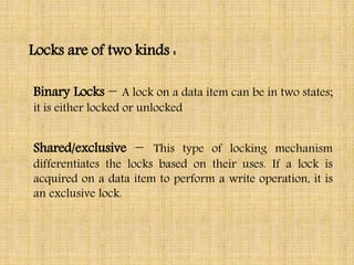Locks are of two kinds :
Binary Locks − A lock on a data item can be in two states;
it is either locked or unlocked
Shared/exclusive − This type of locking mechanism
differentiates the locks based on their uses. If a lock is
acquired on a data item to perform a write operation, it is
an exclusive lock.
 