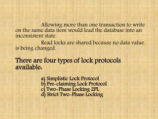Allowing more than one transaction to write
on the same data item would lead the database into an
inconsistent state.
Read locks are shared because no data value
is being changed.
There are four types of lock protocols
available:
a) Simplistic Lock Protocol
b) Pre-claiming Lock Protocol
c) Two-Phase Locking 2PL
d) Strict Two-Phase Locking
 