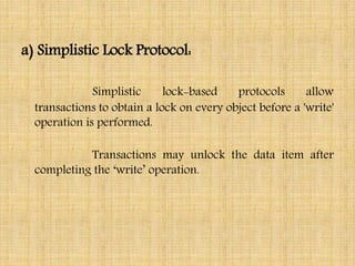 a) Simplistic Lock Protocol:
Simplistic lock-based protocols allow
transactions to obtain a lock on every object before a 'write'
operation is performed.
Transactions may unlock the data item after
completing the ‘write’ operation.
 
