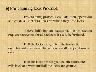 b) Pre-claiming Lock Protocol:
Pre-claiming protocols evaluate their operations
and create a list of data items on Which they need locks
Before initiating an execution, the transaction
requests the system for all the locks it needs beforehand.
If all the locks are granted, the transaction
executes and releases all the locks when all its operations are
over.
If all the locks are not granted, the transaction
rolls back and waits until all the locks are granted.
 