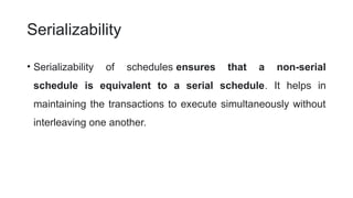 Serializability
• Serializability of schedules ensures that a non-serial
schedule is equivalent to a serial schedule. It helps in
maintaining the transactions to execute simultaneously without
interleaving one another.
 