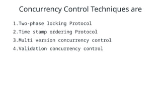 Concurrency Control Techniques are
1.Two-phase locking Protocol
2.Time stamp ordering Protocol
3.Multi version concurrency control
4.Validation concurrency control
 
