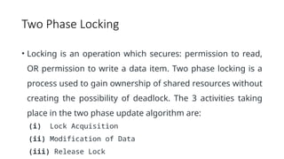 Two Phase Locking
• Locking is an operation which secures: permission to read,
OR permission to write a data item. Two phase locking is a
process used to gain ownership of shared resources without
creating the possibility of deadlock. The 3 activities taking
place in the two phase update algorithm are:
(i) Lock Acquisition
(ii) Modification of Data
(iii) Release Lock
 
